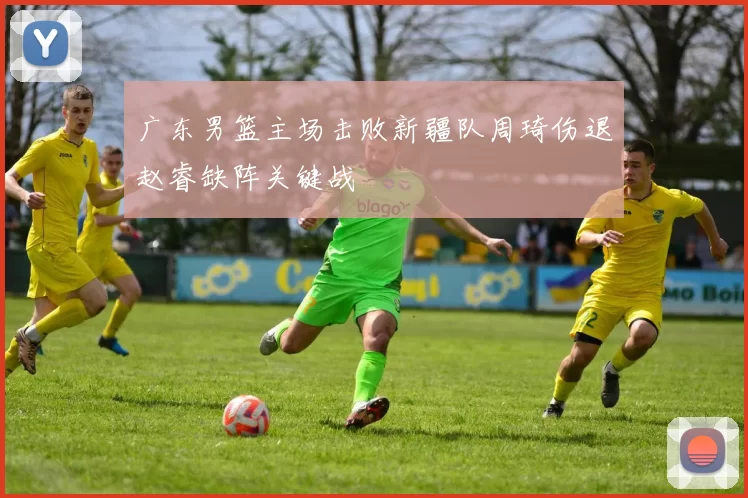 广东男篮主场击败新疆队周琦伤退赵睿缺阵关键战