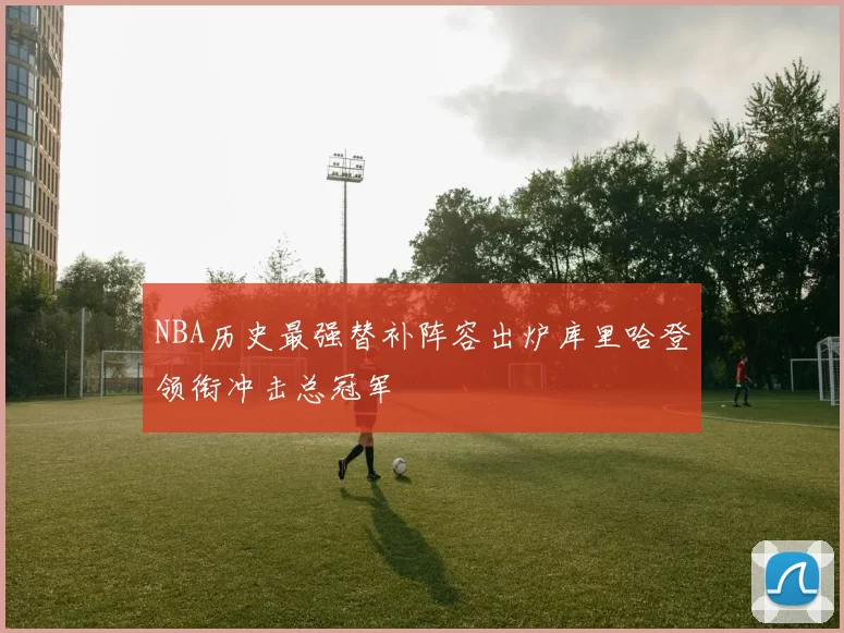 NBA历史最强替补阵容出炉库里哈登领衔冲击总冠军