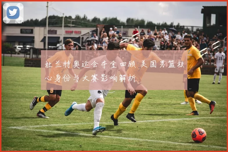 杜兰特奥运会夺金回顾 美国男篮核心身份与大赛影响解析