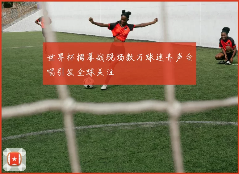 世界杯揭幕战现场数万球迷齐声合唱引发全球关注