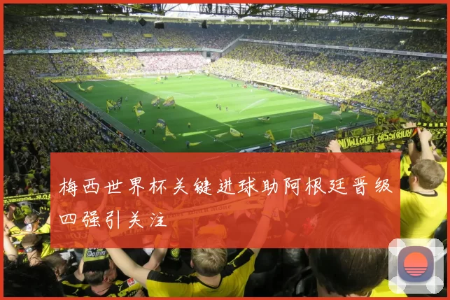 梅西世界杯关键进球助阿根廷晋级四强引关注