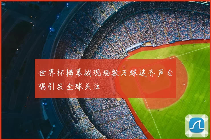 世界杯揭幕战现场数万球迷齐声合唱引发全球关注