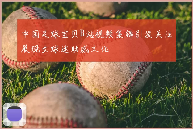 中国足球宝贝B站视频集锦引发关注展现女球迷助威文化
