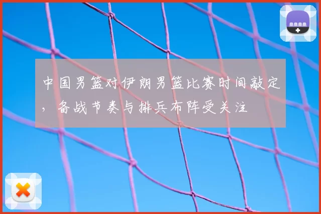 中国男篮对伊朗男篮比赛时间敲定,备战节奏与排兵布阵受关注