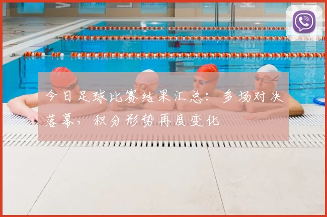 今日足球比赛结果汇总:多场对决落幕,积分形势再度变化