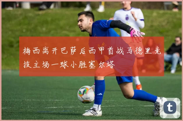 梅西离开巴萨后西甲首战马德里竞技主场一球小胜塞尔塔