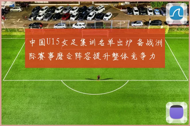 中国U15女足集训名单出炉 备战洲际赛事磨合阵容提升整体竞争力