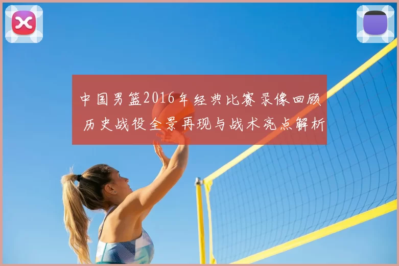 中国男篮2016年经典比赛录像回顾 历史战役全景再现与战术亮点解析