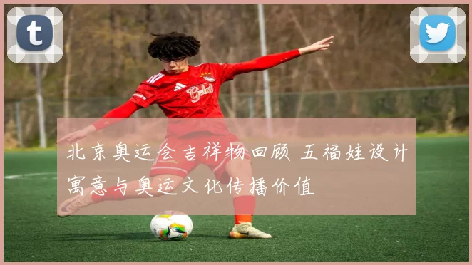 北京奥运会吉祥物回顾 五福娃设计寓意与奥运文化传播价值