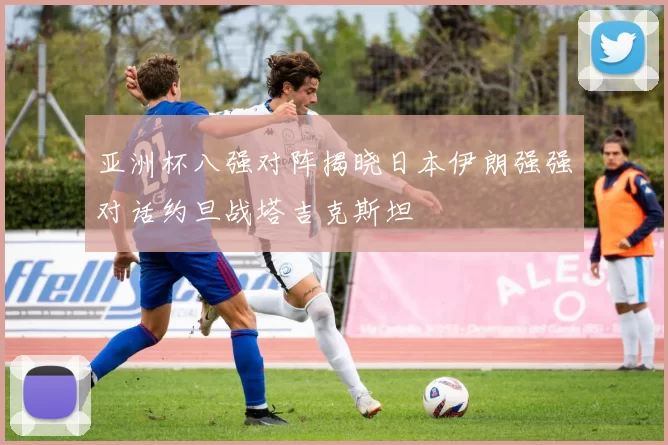 亚洲杯八强对阵揭晓日本伊朗强强对话约旦战塔吉克斯坦