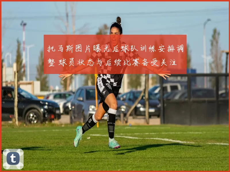 托马斯图片曝光后球队训练安排调整 球员状态与后续比赛备受关注