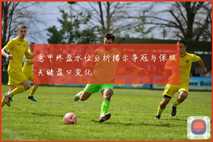 意甲终盘水位分析揭示争冠与保级关键盘口变化