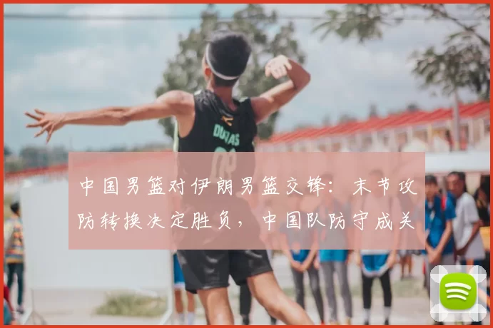 中国男篮对伊朗男篮交锋：末节攻防转换决定胜负，中国队防守成关键