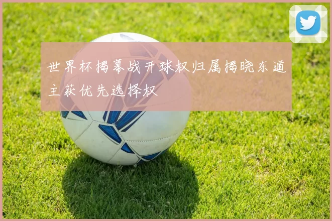 世界杯揭幕战开球权归属揭晓东道主获优先选择权