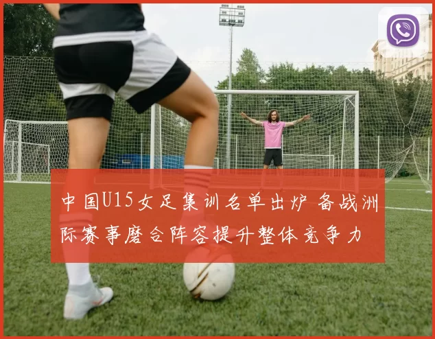 中国U15女足集训名单出炉 备战洲际赛事磨合阵容提升整体竞争力