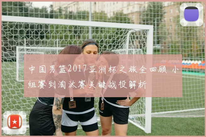 中国男篮2017亚洲杯之旅全回顾 小组赛到淘汰赛关键战役解析
