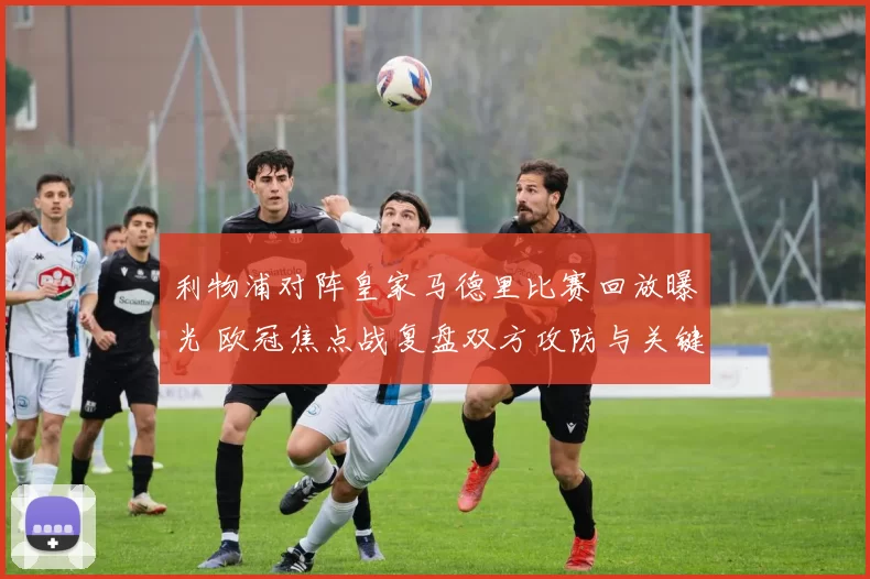 利物浦对阵皇家马德里比赛回放曝光 欧冠焦点战复盘双方攻防与关键进球