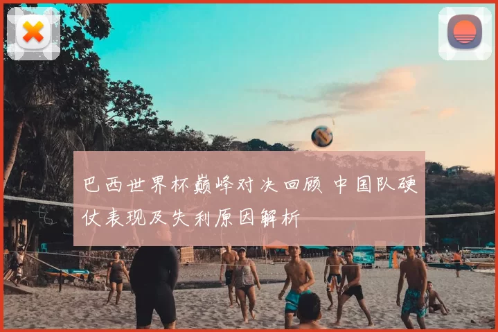 巴西世界杯巅峰对决回顾 中国队硬仗表现及失利原因解析