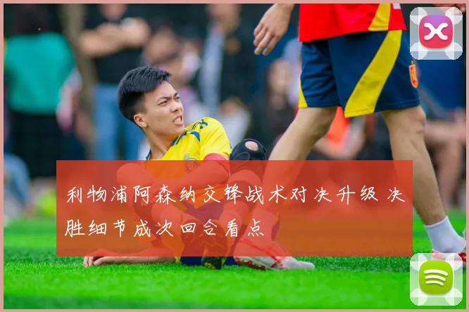利物浦阿森纳交锋战术对决升级 决胜细节成次回合看点