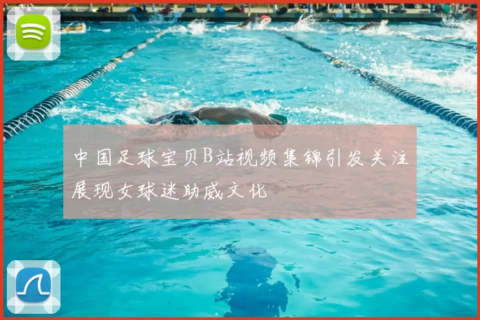 中国足球宝贝B站视频集锦引发关注展现女球迷助威文化