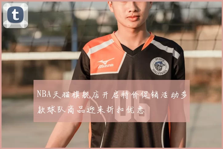 NBA天猫旗舰店开启特价促销活动多款球队商品迎来折扣优惠