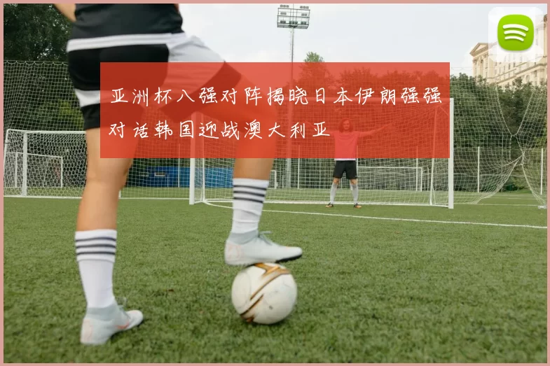 亚洲杯八强对阵揭晓日本伊朗强强对话韩国迎战澳大利亚