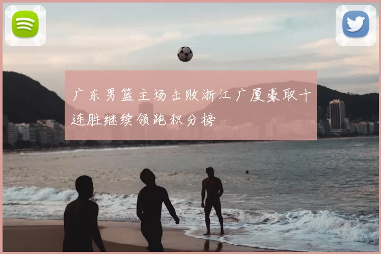 广东男篮主场击败浙江广厦豪取十连胜继续领跑积分榜