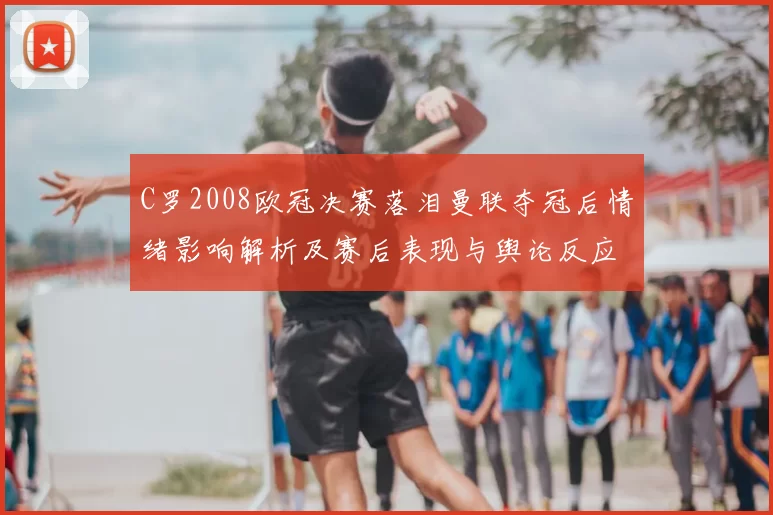 C罗2008欧冠决赛落泪曼联夺冠后情绪影响解析及赛后表现与舆论反应