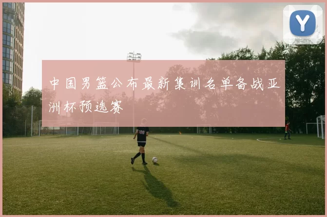 中国男篮公布最新集训名单备战亚洲杯预选赛