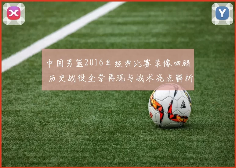 中国男篮2016年经典比赛录像回顾 历史战役全景再现与战术亮点解析